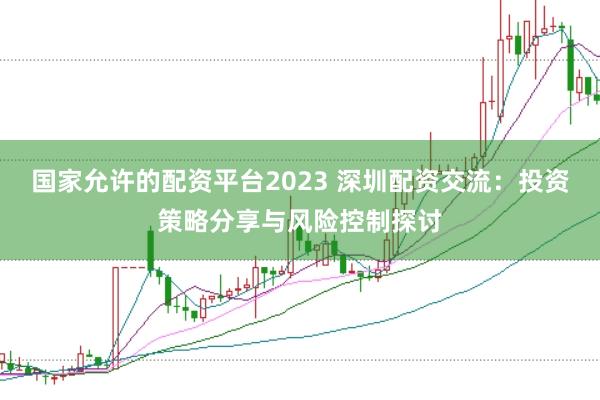 国家允许的配资平台2023 深圳配资交流：投资策略分享与风险控制探讨