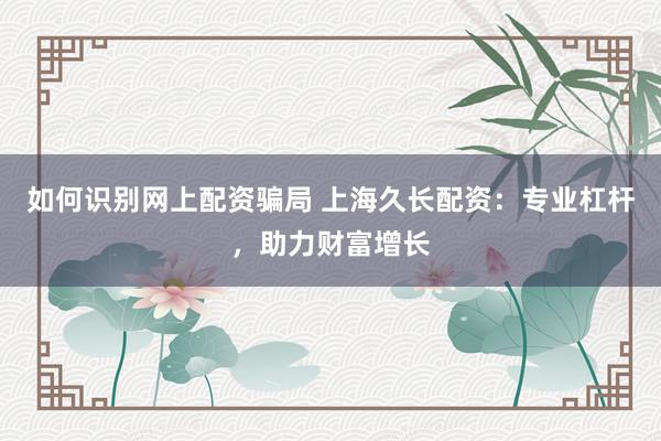 如何识别网上配资骗局 上海久长配资：专业杠杆，助力财富增长