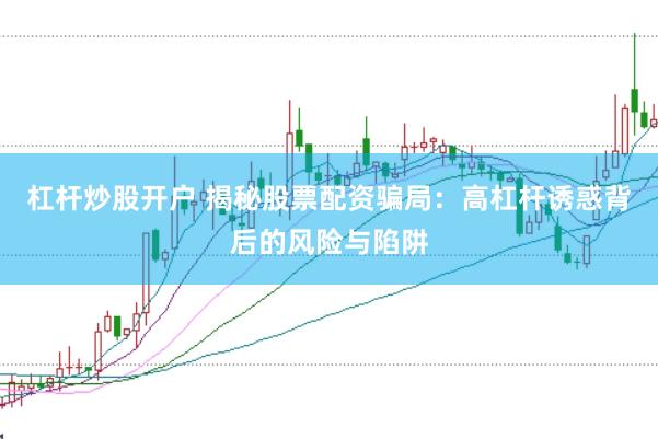 杠杆炒股开户 揭秘股票配资骗局：高杠杆诱惑背后的风险与陷阱