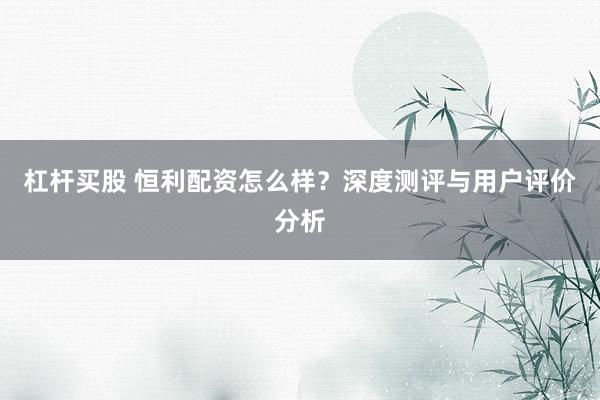 杠杆买股 恒利配资怎么样？深度测评与用户评价分析