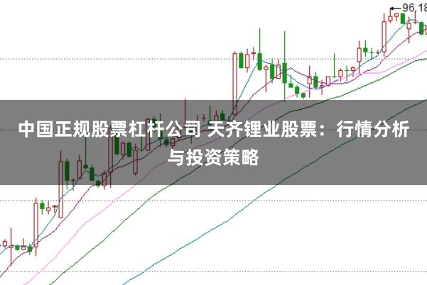 中国正规股票杠杆公司 天齐锂业股票：行情分析与投资策略