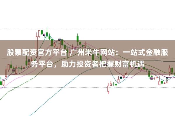 股票配资官方平台 广州米牛网站：一站式金融服务平台，助力投资者把握财富机遇