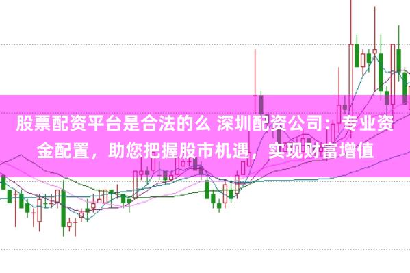 股票配资平台是合法的么 深圳配资公司：专业资金配置，助您把握股市机遇，实现财富增值