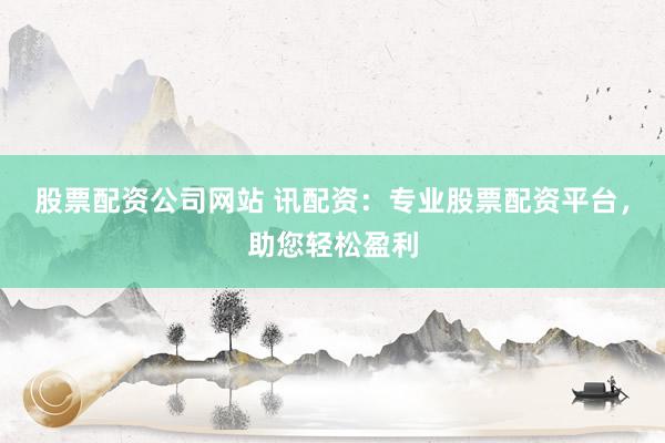 股票配资公司网站 讯配资：专业股票配资平台，助您轻松盈利