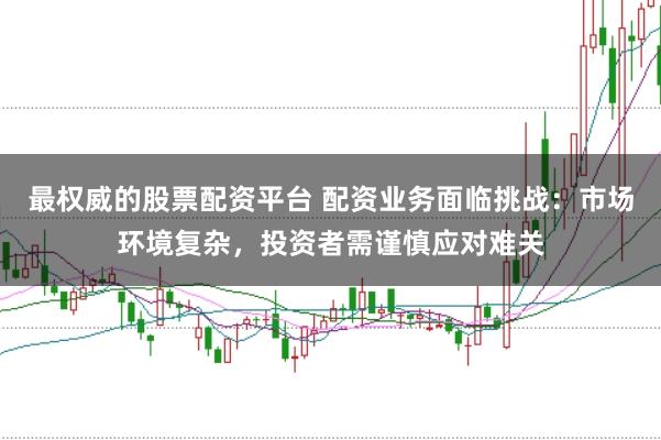最权威的股票配资平台 配资业务面临挑战：市场环境复杂，投资者需谨慎应对难关
