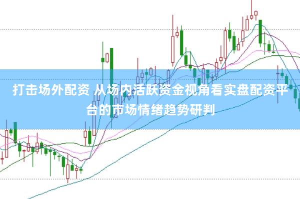 打击场外配资 从场内活跃资金视角看实盘配资平台的市场情绪趋势研判