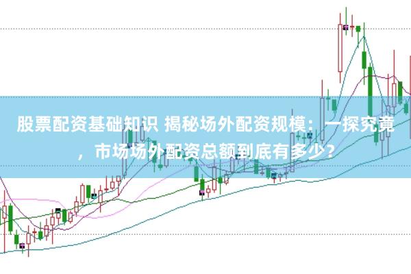 股票配资基础知识 揭秘场外配资规模：一探究竟，市场场外配资总额到底有多少？