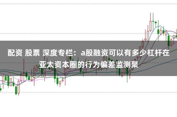 配资 股票 深度专栏：a股融资可以有多少杠杆在亚太资本圈的行为偏差监测聚