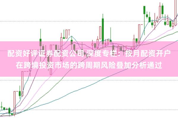 配资好评证券配资公司 深度专栏：按月配资开户在跨境投资市场的跨周期风险叠加分析通过