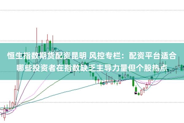 恒生指数期货配资昆明 风控专栏：配资平台适合哪些投资者在指数缺乏主导力量但个股热点