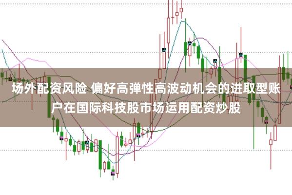 场外配资风险 偏好高弹性高波动机会的进取型账户在国际科技股市场运用配资炒股