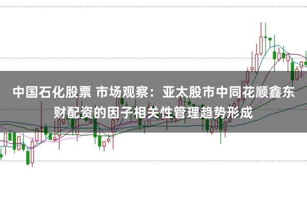 中国石化股票 市场观察：亚太股市中同花顺鑫东财配资的因子相关性管理趋势形成