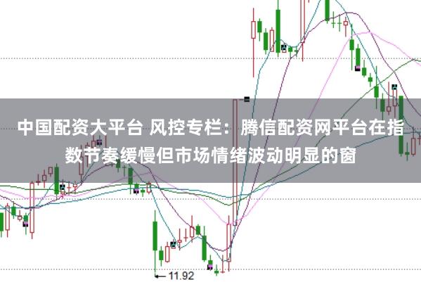 中国配资大平台 风控专栏：腾信配资网平台在指数节奏缓慢但市场情绪波动明显的窗