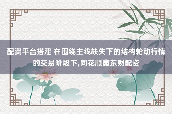 配资平台搭建 在围绕主线缺失下的结构轮动行情的交易阶段下,同花顺鑫东财配资