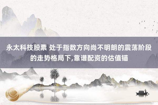 永太科技股票 处于指数方向尚不明朗的震荡阶段的走势格局下,靠谱配资的估值锚