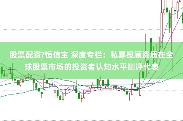 股票配资?恒信宝 深度专栏：私募投顾资质在全球股票市场的投资者认知水平测评代表