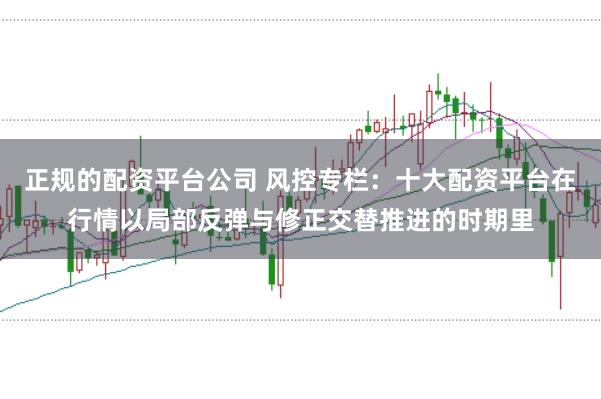 正规的配资平台公司 风控专栏：十大配资平台在行情以局部反弹与修正交替推进的时期里