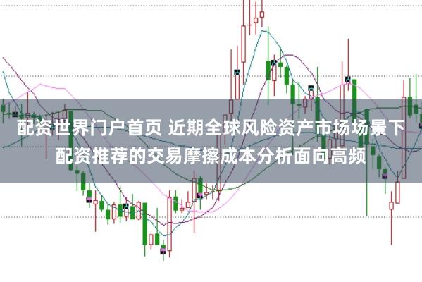 配资世界门户首页 近期全球风险资产市场场景下配资推荐的交易摩擦成本分析面向高频
