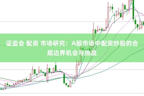 证监会 配资 市场研究：A股市场中配资炒股的合规边界机会与挑战