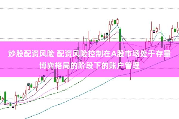 炒股配资风险 配资风险控制在A股市场处于存量博弈格局的阶段下的账户管理