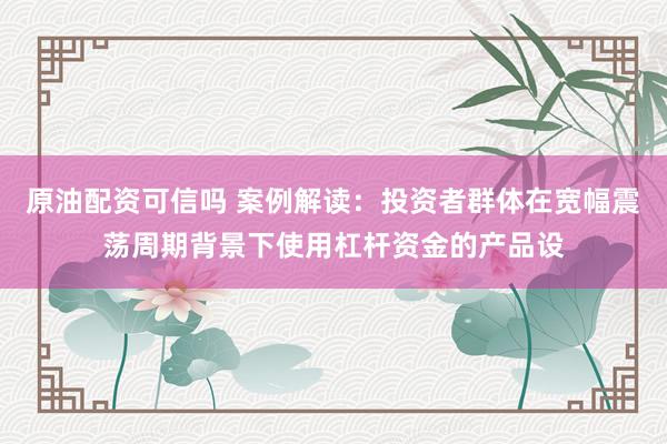 原油配资可信吗 案例解读：投资者群体在宽幅震荡周期背景下使用杠杆资金的产品设