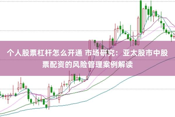 个人股票杠杆怎么开通 市场研究：亚太股市中股票配资的风险管理案例解读