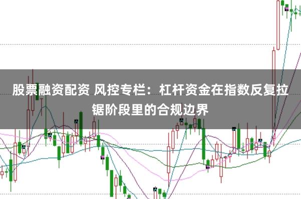 股票融资配资 风控专栏：杠杆资金在指数反复拉锯阶段里的合规边界
