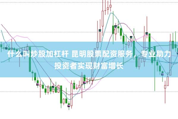 什么叫炒股加杠杆 昆明股票配资服务，专业助力投资者实现财富增长