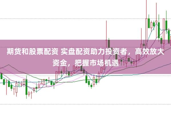 期货和股票配资 实盘配资助力投资者，高效放大资金，把握市场机遇
