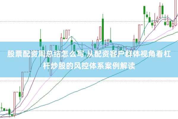 股票配资周总结怎么写 从配资客户群体视角看杠杆炒股的风控体系案例解读