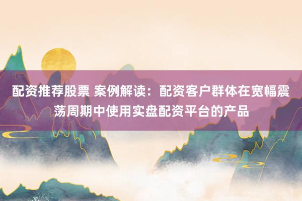 配资推荐股票 案例解读：配资客户群体在宽幅震荡周期中使用实盘配资平台的产品
