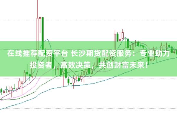 在线推荐配资平台 长沙期货配资服务：专业助力投资者，高效决策，共创财富未来！