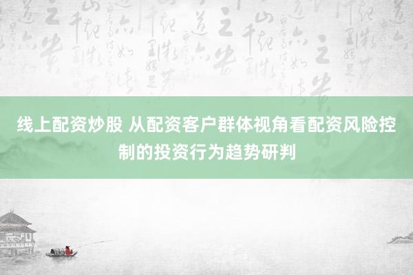 线上配资炒股 从配资客户群体视角看配资风险控制的投资行为趋势研判