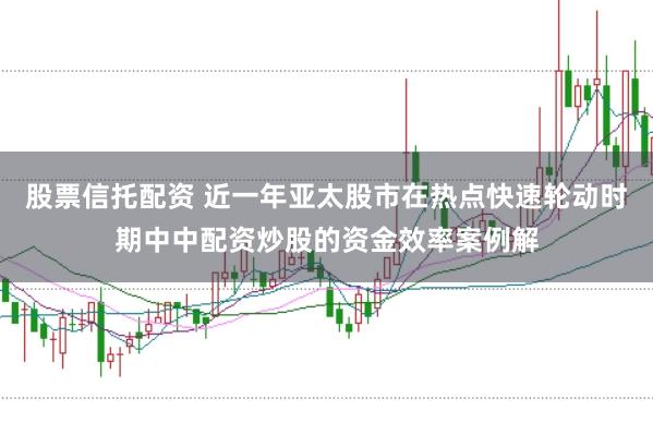股票信托配资 近一年亚太股市在热点快速轮动时期中中配资炒股的资金效率案例解