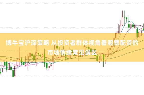 博牛宝沪深策略 从投资者群体视角看股票配资的市场情绪常见误区