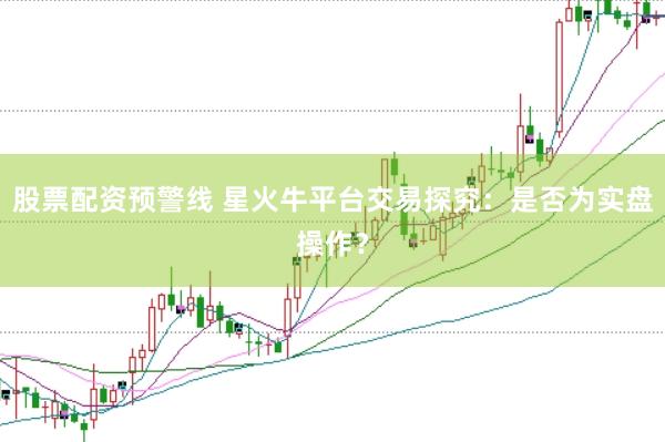 股票配资预警线 星火牛平台交易探究：是否为实盘操作？