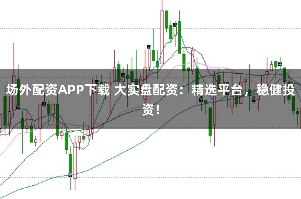 场外配资APP下载 大实盘配资：精选平台，稳健投资！