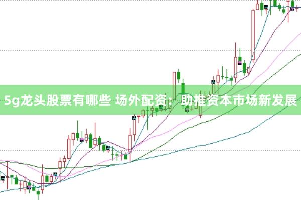 5g龙头股票有哪些 场外配资：助推资本市场新发展