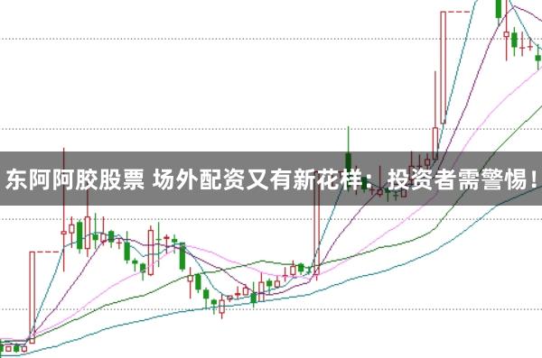 东阿阿胶股票 场外配资又有新花样：投资者需警惕！