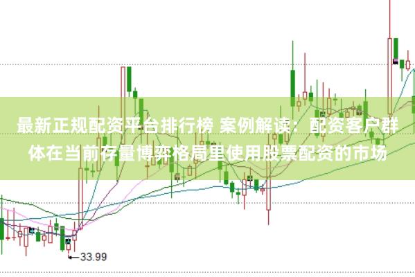 最新正规配资平台排行榜 案例解读：配资客户群体在当前存量博弈格局里使用股票配资的市场