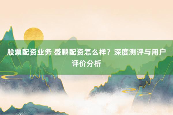 股票配资业务 盛鹏配资怎么样？深度测评与用户评价分析