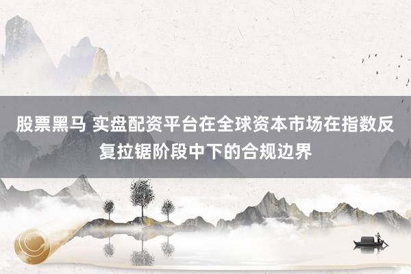 股票黑马 实盘配资平台在全球资本市场在指数反复拉锯阶段中下的合规边界